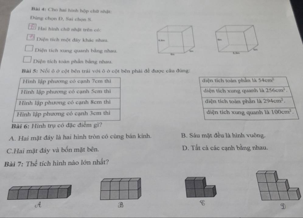 Cho hai hình hộp chữ nhật:
Dúng chọn D, Sai chọn S.
Đ Hai hình chữ nhật trên có:
Ở Diện tích một đảy khác nhau. 
Diện tích xung quanh bằng nhau.
Diện tích toàn phần bằng nhau.
Bài 5: Nối ô ở cột bên trái với ô ở cột bên phải để được câu đúng:
diện tích toàn phần là 54cm^2
diện tích xung quanh là 256cm^2.
diện tích toàn phần là 294cm^2.
diện tích xung quanh là 100cm^2. 
Bài 6: Hình trụ có đặc điểm gì?
A. Hai mặt đáy là hai hình tròn có cùng bán kính. B. Sáu mặt đều là hình vuông.
C.Hai mặt đáy và bốn mặt bên. D. Tất cả các cạnh bằng nhau.
Bài 7: Thể tích hình nào lớn nhất?
C