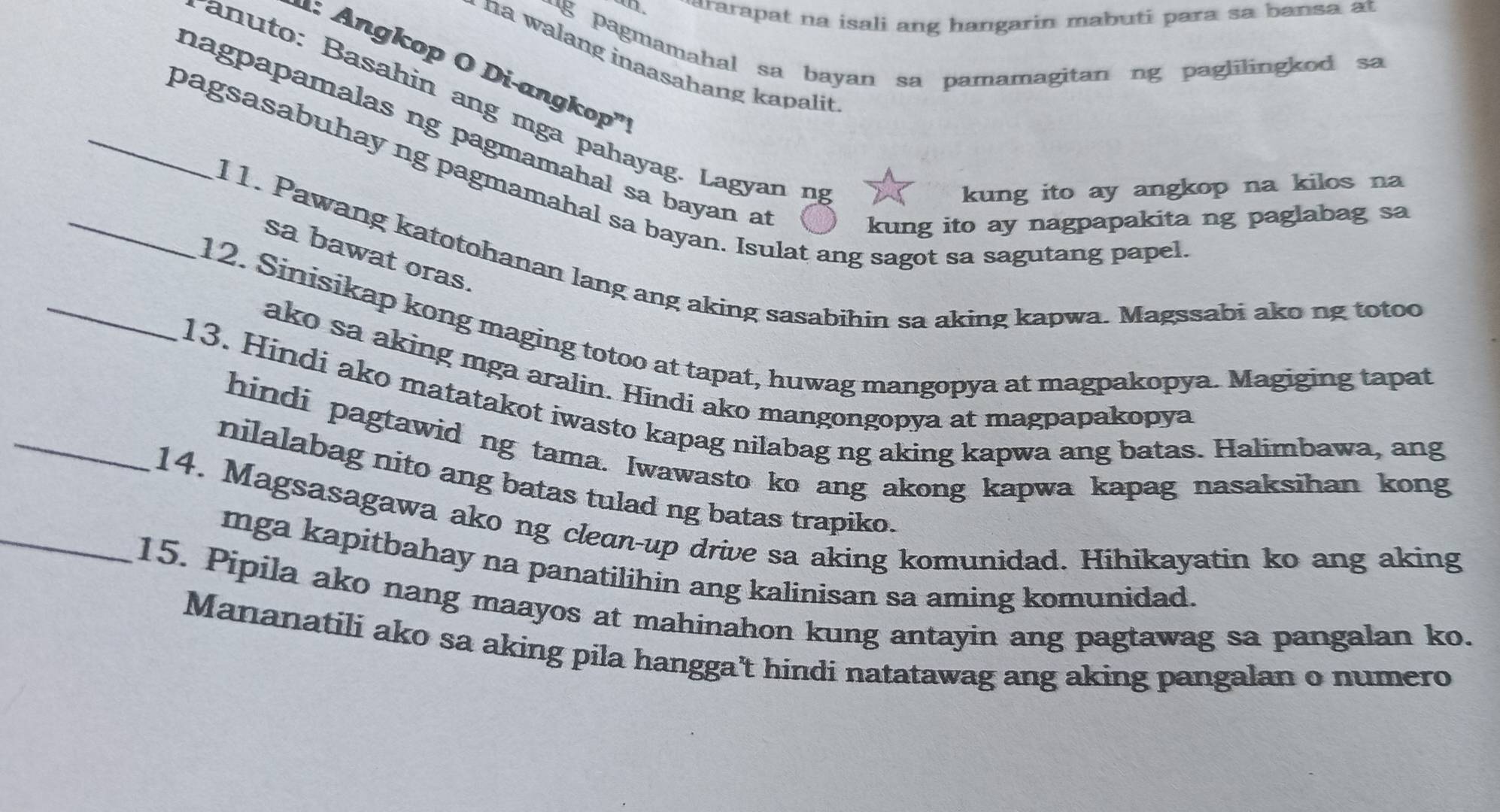 ararapat na isali ang hangarin mabuti para sa bansa at 
-g pagmamahal sa bayan sa pamamagitan ng paglilingkod sa 
na walang inaasahang kapalit 
: Angkop O Di-angkop' 
an uto: Basahin ang mga pahayag. Lagyan n 
hagpapamalas ng pagmamahal sa bayan a 
_pagsasabuhay ng pagmamahal sa bayan. Isulat ang sagot sa sagutang papel 
kung ito ay angkop na kilos na 
kung ito ay nagpapakita ng paglabag sa 
sa bawat oras 
11. Pawang katotohanan lang ang aking sasabihin sa aking kapwa. Magssabi ako ng totoo 
_12. Sinisikap kong maging totoo at tapat, huwag mangopya at magpakopya. Magiging tapat 
ako sa aking mga aralin. Hindi ako mangongopya at magpapakopya 
_13. Hindi ako matatakot iwasto kapag nilabag ng aking kapwa ang batas. Halimbawa, ang 
hindi pagtawid ng tama. Iwawasto ko ang akong kapwa kapag nasaksihan kong 
nilalabag nito ang batas tulad ng batas trapiko. 
_14. Magsasagawa ako ng clean-up drive sa aking komunidad. Hihikayatin ko ang aking 
mga kapitbahay na panatilihin ang kalinisan sa aming komunidad. 
15. Pipila ako nang maayos at mahinahon kung antayin ang pagtawag sa pangalan ko. 
Mananatili ako sa aking pila hangga’t hindi natatawag ang aking pangalan o numero