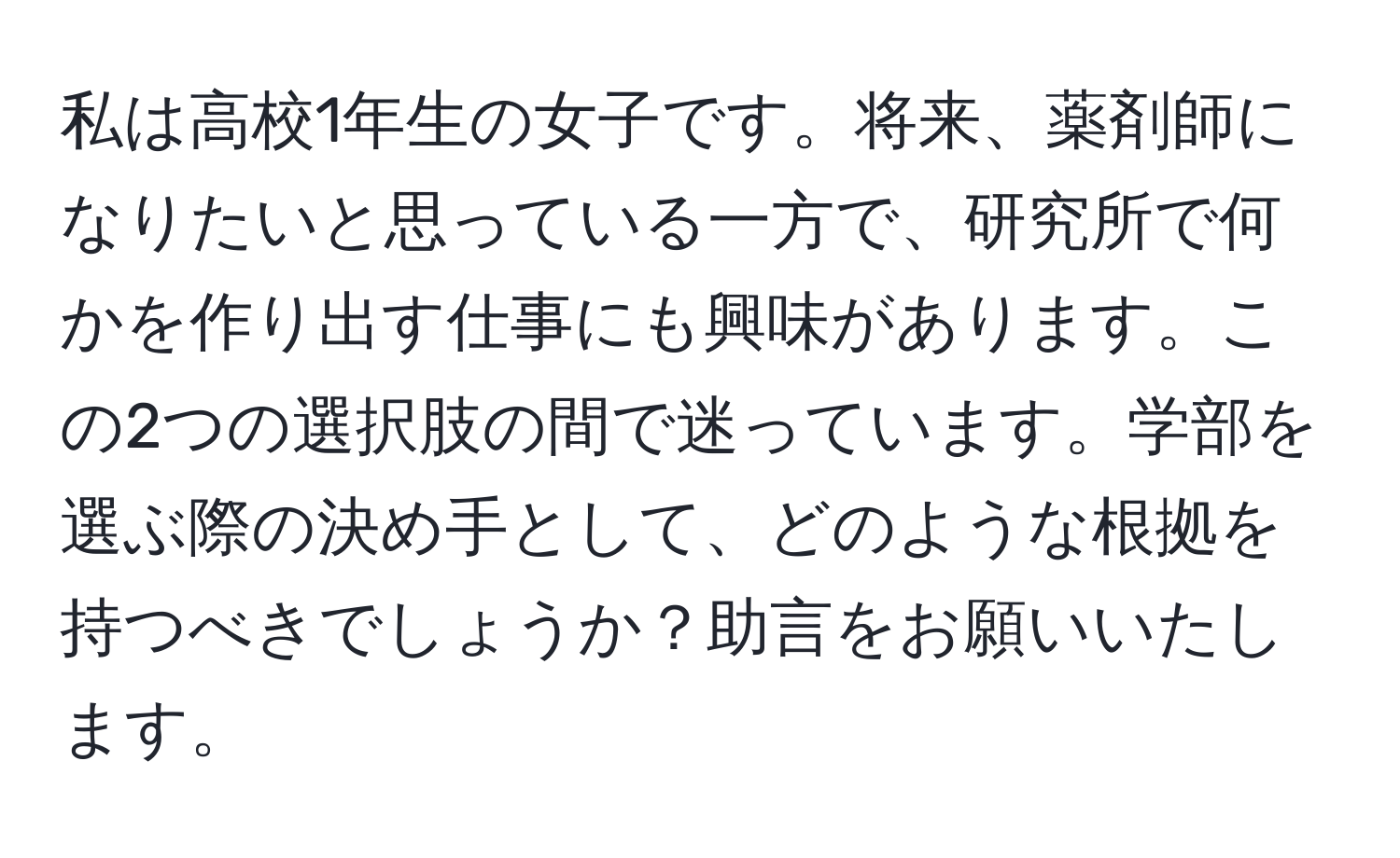 私は高校1年生の女子です。将来、薬剤師になりたいと思っている一方で、研究所で何かを作り出す仕事にも興味があります。この2つの選択肢の間で迷っています。学部を選ぶ際の決め手として、どのような根拠を持つべきでしょうか？助言をお願いいたします。