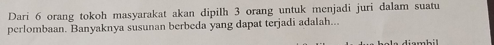 Dari 6 orang tokoh masyarakat akan dipilh 3 orang untuk menjadi juri dalam suatu 
perlombaan. Banyaknya susunan berbeda yang dapat terjadi adalah... 
whil