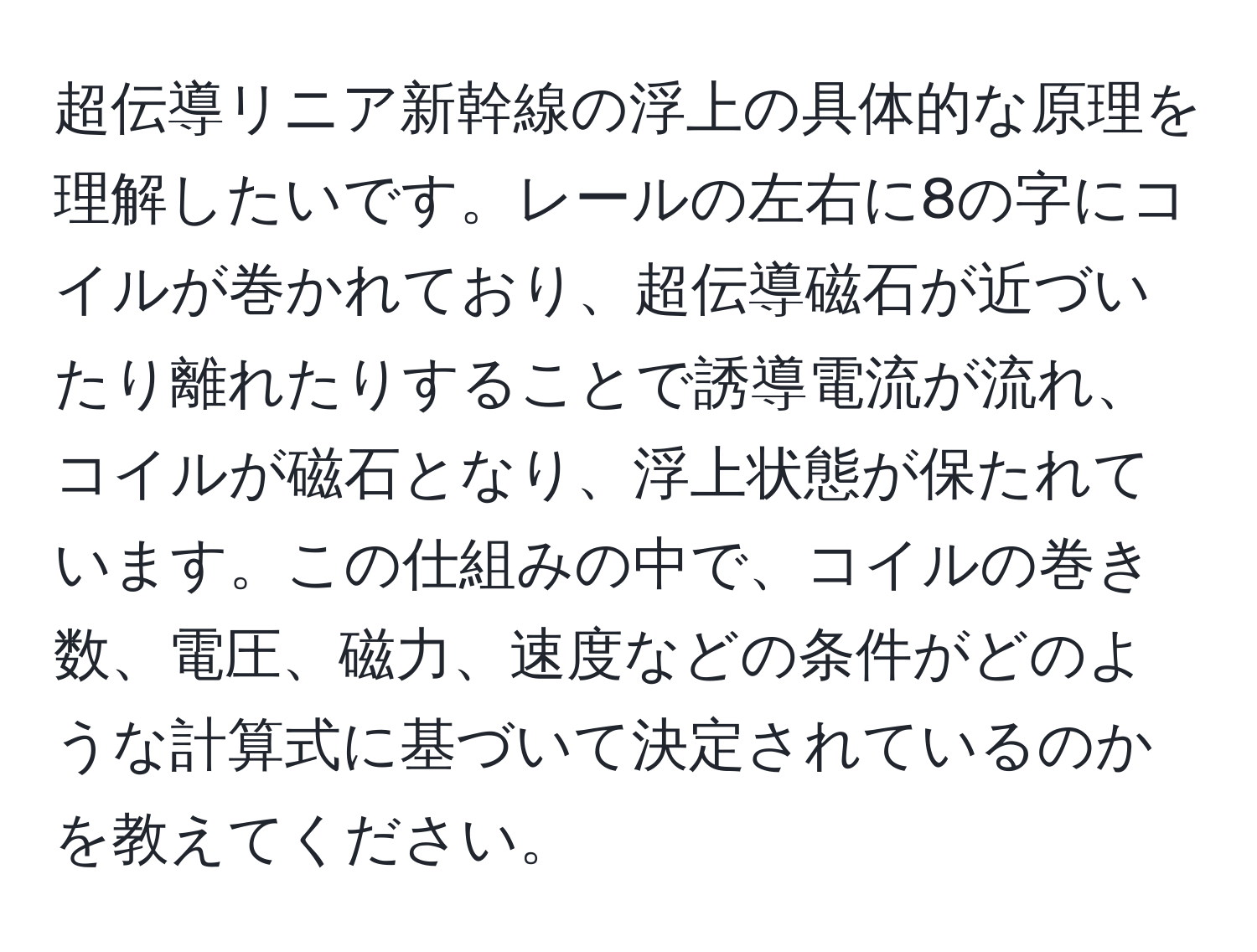 超伝導リニア新幹線の浮上の具体的な原理を理解したいです。レールの左右に8の字にコイルが巻かれており、超伝導磁石が近づいたり離れたりすることで誘導電流が流れ、コイルが磁石となり、浮上状態が保たれています。この仕組みの中で、コイルの巻き数、電圧、磁力、速度などの条件がどのような計算式に基づいて決定されているのかを教えてください。