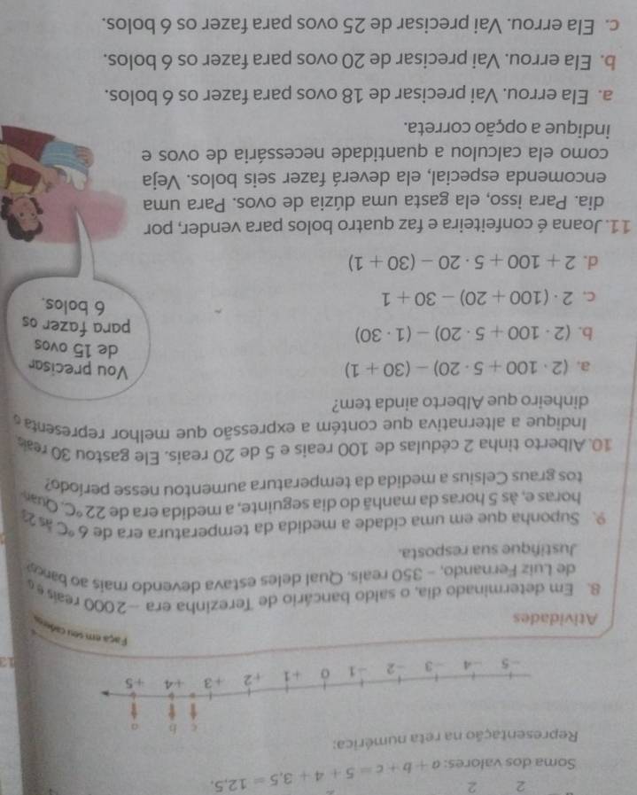 2 2
Soma dos valores: a+b+c=5+4+3, 5=12,5, 
umérica:
12
Faça em seu cade
Atividades
8. Em determinado dia, o saldo bancário de Terezinha era -2000 reas e 
de Luiz Fernando, - 350 reais. Qual deles estava devendo mais ao bac
Justifique sua resposta.
9. Suponha que em uma cidade a medida da temperatura era de 6°C às 23
horas e, às 5 horas da manhã do dia seguinte, a medida era de 22°C , Quan
tos graus Celsius a medida da temperatura aumentou nesse período?
10.Alberto tinha 2 cédulas de 100 reais e 5 de 20 reais. Ele gastou 30 rea
Indique a alternativa que contém a expressão que melhor representa 
dinheiro que Alberto ainda tem?
a. (2· 100+5· 20)-(30+1) Vou precisar
de 15 ovos
b. (2· 100+5· 20)-(1· 30)
para fazer os
C. 2· (100+20)-30+1
6 bolos.
d. 2+100+5· 20-(30+1)
11. Joana é confeiteira e faz quatro bolos para vender, por
dia. Para isso, ela gasta uma dúzia de ovos. Para uma
encomenda especial, ela deverá fazer seis bolos. Veja
como ela calculou a quantidade necessária de ovos e
indique a opção correta.
a. Ela errou. Vai precisar de 18 ovos para fazer os 6 bolos.
b. Ela errou. Vai precisar de 20 ovos para fazer os 6 bolos.
c. Ela errou. Vai precisar de 25 ovos para fazer os 6 bolos.