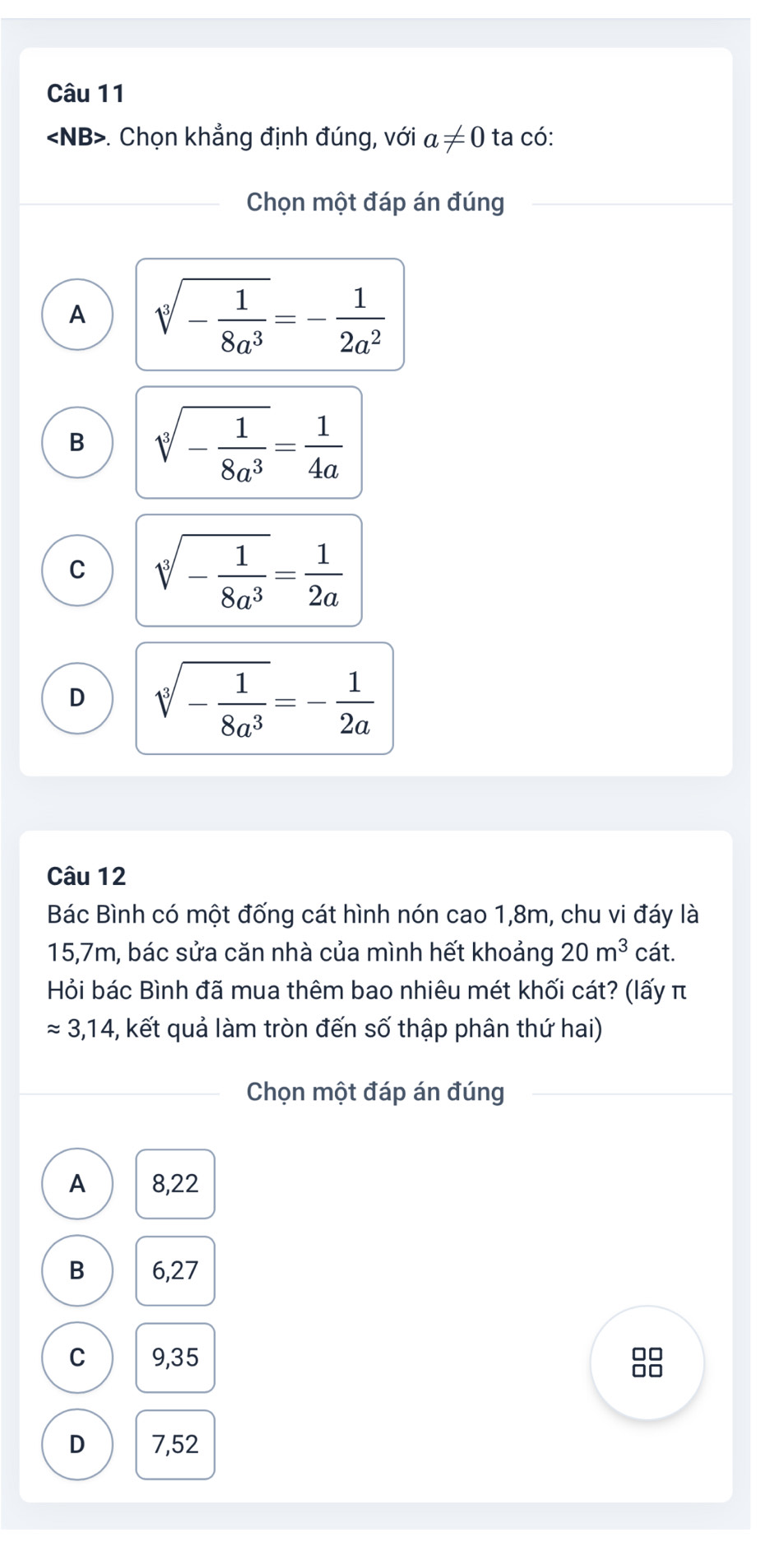 angle NB B>. Chọn khẳng định đúng, với a!= 0 ta có:
Chọn một đáp án đúng
A sqrt[3](-frac 1)8a^3=- 1/2a^2 
B sqrt[3](-frac 1)8a^3= 1/4a 
C sqrt[3](-frac 1)8a^3= 1/2a 
D sqrt[3](-frac 1)8a^3=- 1/2a 
Câu 12
Bác Bình có một đống cát hình nón cao 1, 8m, chu vi đáy là
15, 7m, bác sửa căn nhà của mình hết khoảng 20m^3 cát.
Hỏi bác Bình đã mua thêm bao nhiêu mét khối cát? (lấy π
approx 3,14 -, kết quả làm tròn đến số thập phân thứ hai)
Chọn một đáp án đúng
A 8,22
B 6,27
C 9,35
D 7,52