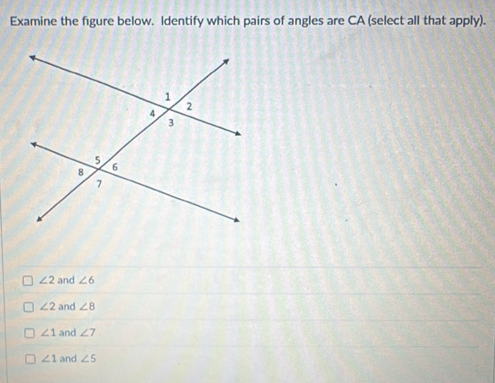 Examine the figure below. Identify which pairs of angles are CA (select all that apply).
∠ 2 and ∠ 6
∠ 2 and ∠ 8
∠ 1 and ∠ 7
∠ 1 and ∠ 5