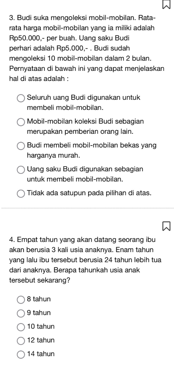 Budi suka mengoleksi mobil-mobilan. Rata-
rata harga mobil-mobilan yang ia miliki adalah
Rp50.000,- per buah. Uang saku Budi
perhari adalah Rp5.000,- . Budi sudah
mengoleksi 10 mobil-mobilan dalam 2 bulan.
Pernyataan di bawah ini yang dapat menjelaskan
hal di atas adalah :
Seluruh uang Budi digunakan untuk
membeli mobil-mobilan.
Mobil-mobilan koleksi Budi sebagian
merupakan pemberian orang lain.
Budi membeli mobil-mobilan bekas yang
harganya murah.
Uang saku Budi digunakan sebagian
untuk membeli mobil-mobilan.
Tidak ada satupun pada pilihan di atas.
4. Empat tahun yang akan datang seorang ibu
akan berusia 3 kali usia anaknya. Enam tahun
yang lalu ibu tersebut berusia 24 tahun lebih tua
dari anaknya. Berapa tahunkah usia anak
tersebut sekarang?
8 tahun
9 tahun
10 tahun
12 tahun
14 tahun