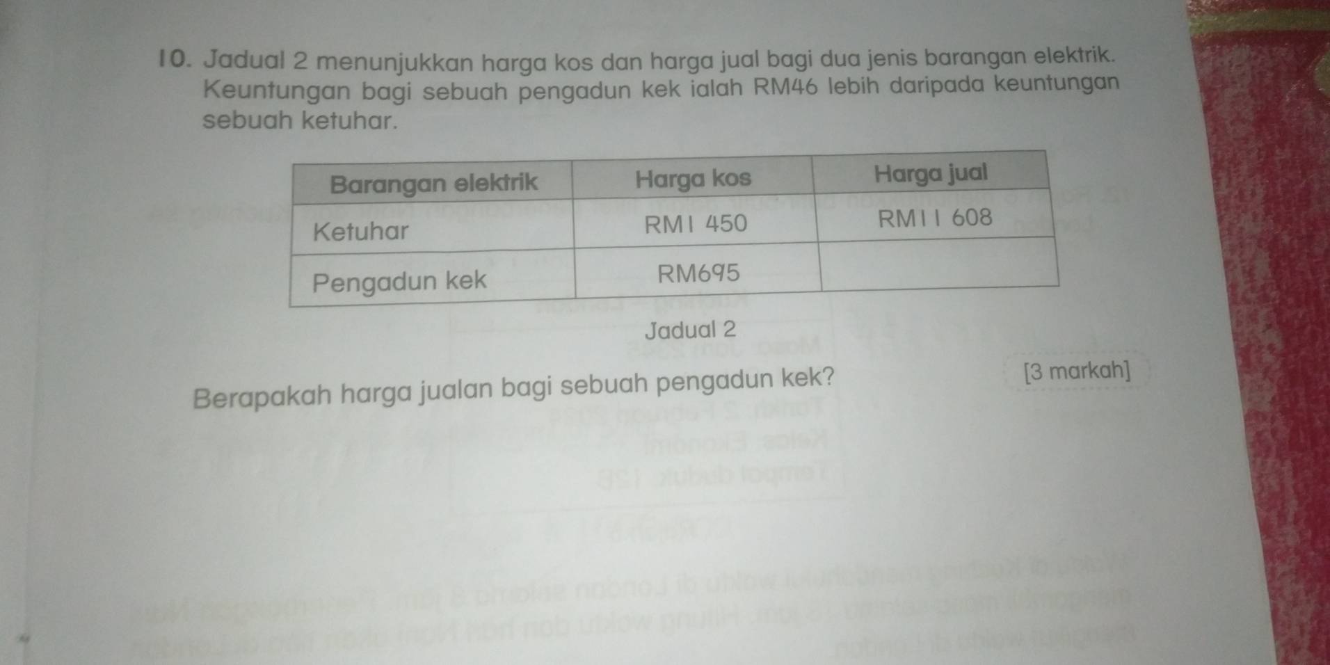 Jadual 2 menunjukkan harga kos dan harga jual bagi dua jenis barangan elektrik. 
Keuntungan bagi sebuah pengadun kek ialah RM46 lebih daripada keuntungan 
sebuah ketuhar. 
Jadual 2 
Berapakah harga jualan bagi sebuah pengadun kek? 
[3 markah]