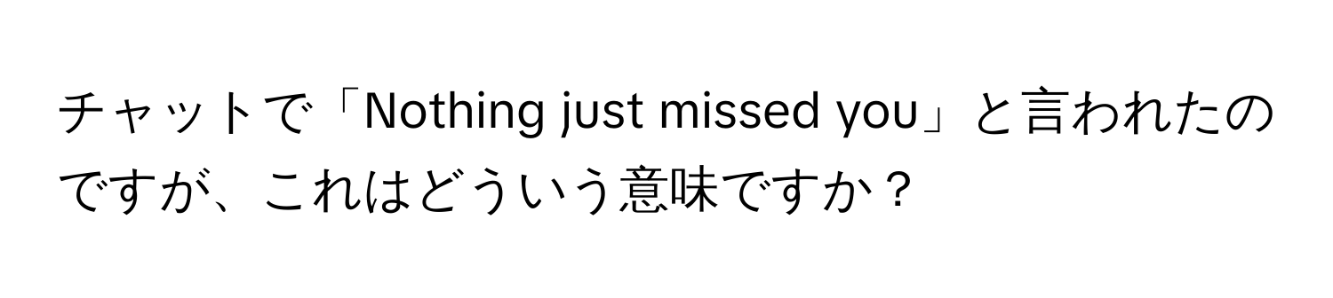 チャットで「Nothing just missed you」と言われたのですが、これはどういう意味ですか？