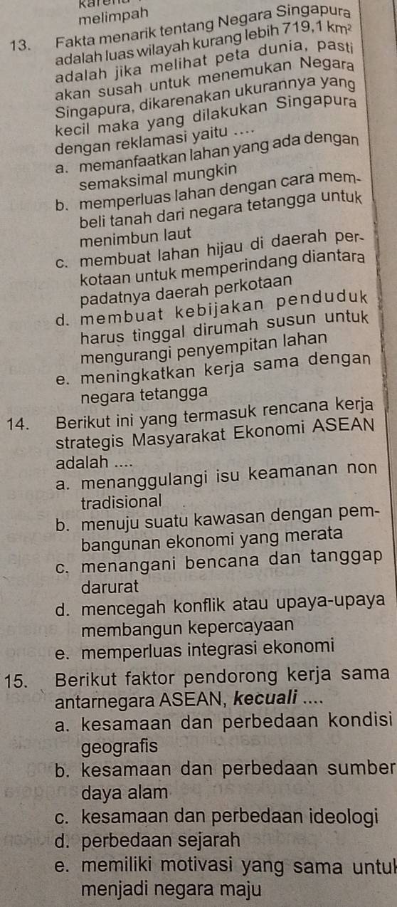 melimpah
13. Fakta menarik tentang Negara Sin
adalah luas wilayah kurang lebih 71 9.1km^2
adalah jika melihat peta dunia, pasti
akan susah untuk menemukan Negara
Singapura, dikarenakan ukurannya yang
kecil maka yang dilakukan Singapura
dengan reklamasi yaitu ....
a. memanfaatkan lahan yang ada dengan
semaksimal mungkin
b. memperluas lahan dengan cara mem
beli tanah dari negara tetangga untuk
menimbun laut
c. membuat lahan hijau di daerah per
kotaan untuk memperindang diantara
padatnya daerah perkotaan
d. membuat kebijakan penduduk
harus tinggal dirumah susun untuk
mengurangi penyempitan lahan
e. meningkatkan kerja sama dengan
negara tetangga
14. Berikut ini yang termasuk rencana kerja
strategis Masyarakat Ekonomi ASEAN
adalah ....
a. menanggulangi isu keamanan non
tradisional
b. menuju suatu kawasan dengan pem-
bangunan ekonomi yang merata
c. menangani bencana dan tanggap
darurat
d. mencegah konflik atau upaya-upaya
membangun kepercayaan
e. memperluas integrasi ekonomi
15. Berikut faktor pendorong kerja sama
antarnegara ASEAN, kecuali ....
a. kesamaan dan perbedaan kondisi
geografis
b. kesamaan dan perbedaan sumber
daya alam
c. kesamaan dan perbedaan ideologi
d. perbedaan sejarah
e. memiliki motivasi yang sama untul
menjadi negara maju