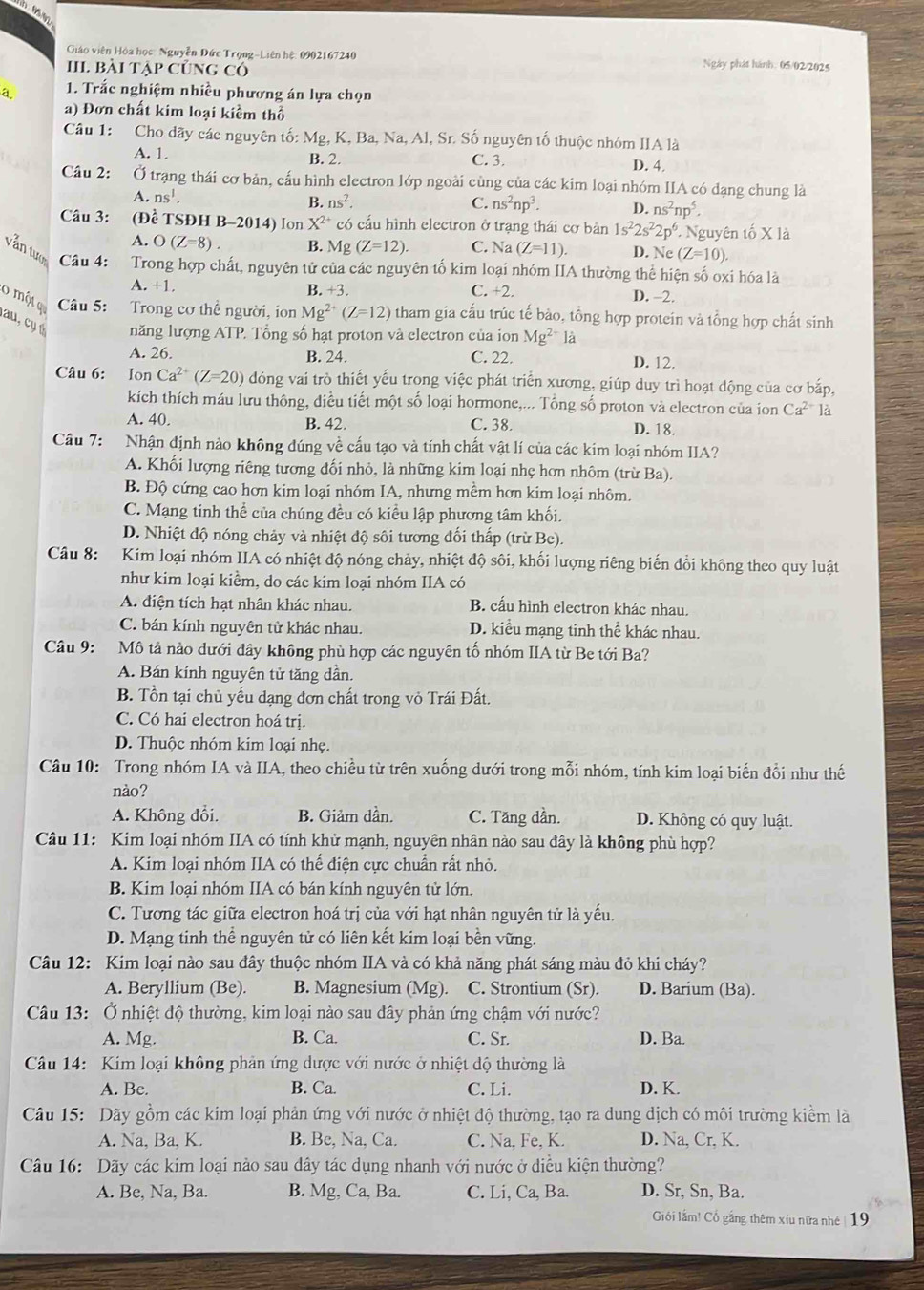 Giáo viên Hòa học: Nguyễn Đức Trọng-Liên hệ: 0902167240 Ngày phát hành. 05/02/2025
II Bài tập củng có
1. Trắc nghiệm nhiều phương án lựa chọn
a) Đơn chất kim loại kiểm thổ
Câu 1: Cho dãy các nguyên tố: Mg, K, Ba, Na, Al, Sr. Số nguyên tố thuộc nhóm IIA là
A. 1. B. 2. C. 3. D. 4.
Câu 2: Ở trạng thái cơ bản, cấu hình electron lớp ngoài cùng của các kim loại nhóm IIA có đạng chung là
A. ns^1.
B. ns^2. C. ns^2np^3. D. ns^2np^5.
Câu 3: (Đề TSĐH B-2014) Ion X^(2+) có cấu hình electron ở trạng thái cơ bản 1s^22s^22p^6. - Nguyên tố X là
A. O(Z=8). B. Mg (Z=12). C. N a(Z=11). D. Ne (Z=10).
vẫn tượ Câu 4: Trong hợp chất, nguyên tử của các nguyên tố kim loại nhóm IIA thường thể hiện số oxi hóa là
A. +1. B. +3. C. +2. D. -2.
0 một q Câu 5: Trong cơ thể người, ion Mg^(2+)(Z=12) tham gia cấu trúc tế bào, tổng hợp protein và tổng hợp chất sinh
au  c ụ năng lượng ATP. Tổng số hạt proton và electron của ion Mg^(2+)la
A. 26. B. 24. C. 22 D. 12.
Câu 6: Ion Ca^(2+)(Z=20) đóng vai trò thiết yếu trong việc phát triển xương, giúp duy trì hoạt động của cơ bắp,
kích thích máu lưu thông, diều tiết một số loại hormone,... Tổng số proton và electron của ion Ca^(2+) là
A. 40. B. 42. C. 38 D. 18.
Câu 7: Nhận định nào không đúng về cấu tạo và tính chất vật lí của các kim loại nhóm IIA?
A. Khối lượng riêng tương đối nhỏ, là những kim loại nhẹ hơn nhôm (trừ Ba).
B. Độ cứng cao hơn kim loại nhóm IA, nhưng mềm hơn kim loại nhôm.
C. Mạng tinh thể của chúng đều có kiều lập phương tâm khối.
D. Nhiệt độ nóng chảy và nhiệt độ sôi tương đối thấp (trừ Be).
Câu 8: Kim loại nhóm IIA có nhiệt độ nóng chảy, nhiệt độ sôi, khối lượng riêng biến đổi không theo quy luật
như kim loại kiểm, do các kim loại nhóm IIA có
A. điện tích hạt nhân khác nhau. B. cầu hình electron khác nhau.
C. bán kính nguyên tử khác nhau. D. kiểu mạng tinh thể khác nhau.
Câu 9: Mô tả nào dưới dây không phù hợp các nguyên tố nhóm IIA từ Be tới Ba?
A. Bán kính nguyên tử tăng dần.
B. Tồn tại chủ yếu dạng đơn chất trong vỏ Trái Đất.
C. Có hai electron hoá trị.
D. Thuộc nhóm kim loại nhẹ.
Câu 10: Trong nhóm IA và IIA, theo chiều từ trên xuống dưới trong mỗi nhóm, tính kim loại biến đổi như thế
nào?
A. Không đổi. B. Giảm dần. C. Tăng dần. D. Không có quy luật.
Câu 11: Kim loại nhóm IIA có tính khử mạnh, nguyên nhân nào sau dây là không phù hợp?
A. Kim loại nhóm IIA có thế điện cực chuẩn rất nhỏ.
B. Kim loại nhóm IIA có bán kính nguyên tử lớn.
C. Tương tác giữa electron hoá trị của với hạt nhân nguyên tử là yếu.
D. Mạng tinh thể nguyên tử có liên kết kim loại bền vững.
Câu 12: Kim loại nào sau đây thuộc nhóm IIA và có khả năng phát sáng màu đỏ khi cháy?
A. Beryllium (Be). B. Magnesium (Mg). C. Strontium (Sr). D. Barium (Ba).
Câu 13: Ở nhiệt độ thường, kim loại nào sau dây phản ứng chậm với nước?
A. Mg. B. Ca. C. Sr. D. Ba.
Câu 14: Kim loại không phản ứng dược với nước ở nhiệt độ thường là
A. Be. B. Ca. C. Li. D. K.
Câu 15: Dãy gồm các kim loại phản ứng với nước ở nhiệt độ thường, tạo ra dung dịch có môi trường kiểm là
A. Na, Ba, K. B. Be, Na, Ca. C. Na, Fe, K. D. Na, Cr, K.
Câu 16: Dãy các kim loại nào sau dây tác dụng nhanh với nước ở diều kiện thường?
A. Be, Na, Ba. B. Mg, Ca, Ba. C. Li, Ca, Ba. D. Sr, Sn, Ba.
Giối lắm! Cổ gắng thêm xiu nữa nhé | 19