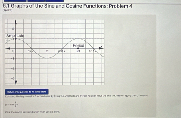 6.1 Graphs of the Sine and Cosine Functions: Problem 4 
(1 point) 
Return this question to its initial state 
Construct the trigonometric function below by fixing the Amplitude and Period. You can move the axis around by dragging them, if needed.
y=cos  1/2 x
Click the submit answers button when you are done.