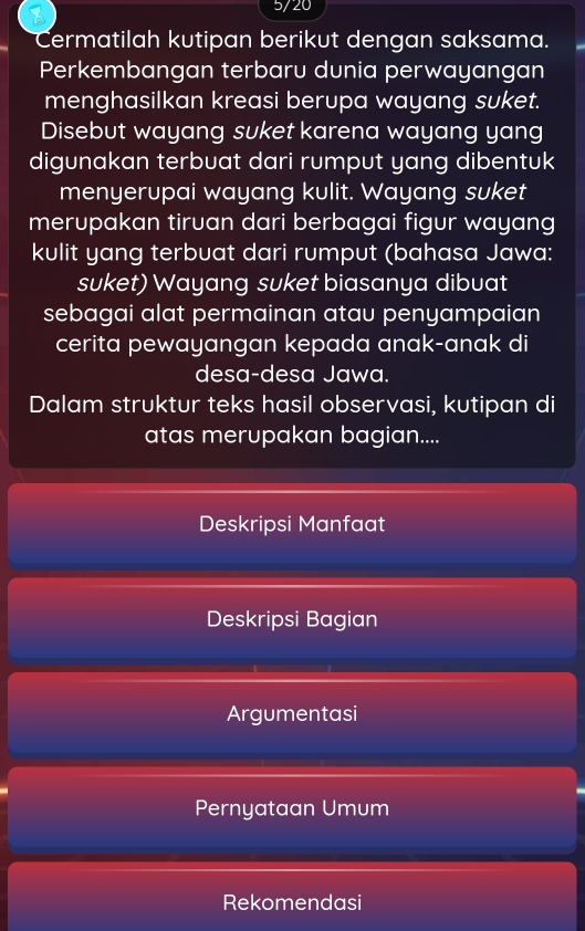 5/20 
Cermatilah kutipan berikut dengan saksama. 
Perkembangan terbaru dunia perwayangan 
menghasilkan kreasi berupa wayang suket. 
Disebut wayang suket karena wayang yang 
digunakan terbuat dari rumput yang dibentuk 
menyerupai wayang kulit. Wayang suket 
merupakan tiruan dari berbagai figur wayang 
kulit yang terbuat dari rumput (bahasa Jawa: 
suket) Wayang suket biasanya dibuat 
sebagai alat permainan atau penyampaian 
cerita pewayangan kepada anak-anak di 
desa-desa Jawa. 
Dalam struktur teks hasil observasi, kutipan di 
atas merupakan bagian.... 
Deskripsi Manfaat 
Deskripsi Bagian 
Argumentasi 
Pernyataan Umum 
Rekomendasi