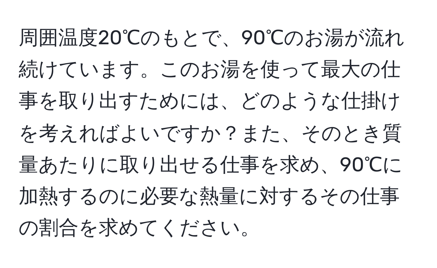 周囲温度20℃のもとで、90℃のお湯が流れ続けています。このお湯を使って最大の仕事を取り出すためには、どのような仕掛けを考えればよいですか？また、そのとき質量あたりに取り出せる仕事を求め、90℃に加熱するのに必要な熱量に対するその仕事の割合を求めてください。