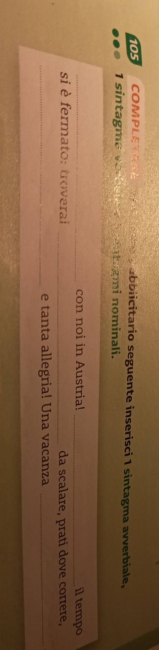 105 COMPLETARE ovetesse pubblicitario seguente inserisci 1 sintagma avverbiale, 
1 sintagma varbale a 5 sintagmi nominali. 
_con noi in Austria! _il tempo 
si è fermato: troverai _da scalare, prati dove correre, 
_e tanta allegria! Una vacanza_