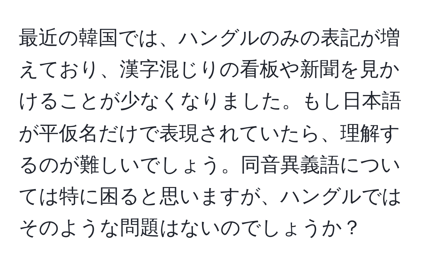 最近の韓国では、ハングルのみの表記が増えており、漢字混じりの看板や新聞を見かけることが少なくなりました。もし日本語が平仮名だけで表現されていたら、理解するのが難しいでしょう。同音異義語については特に困ると思いますが、ハングルではそのような問題はないのでしょうか？