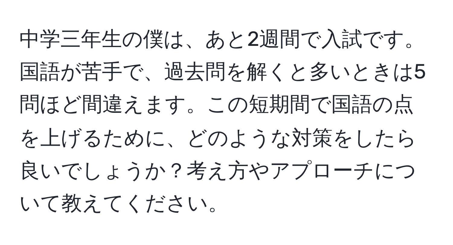 中学三年生の僕は、あと2週間で入試です。国語が苦手で、過去問を解くと多いときは5問ほど間違えます。この短期間で国語の点を上げるために、どのような対策をしたら良いでしょうか？考え方やアプローチについて教えてください。