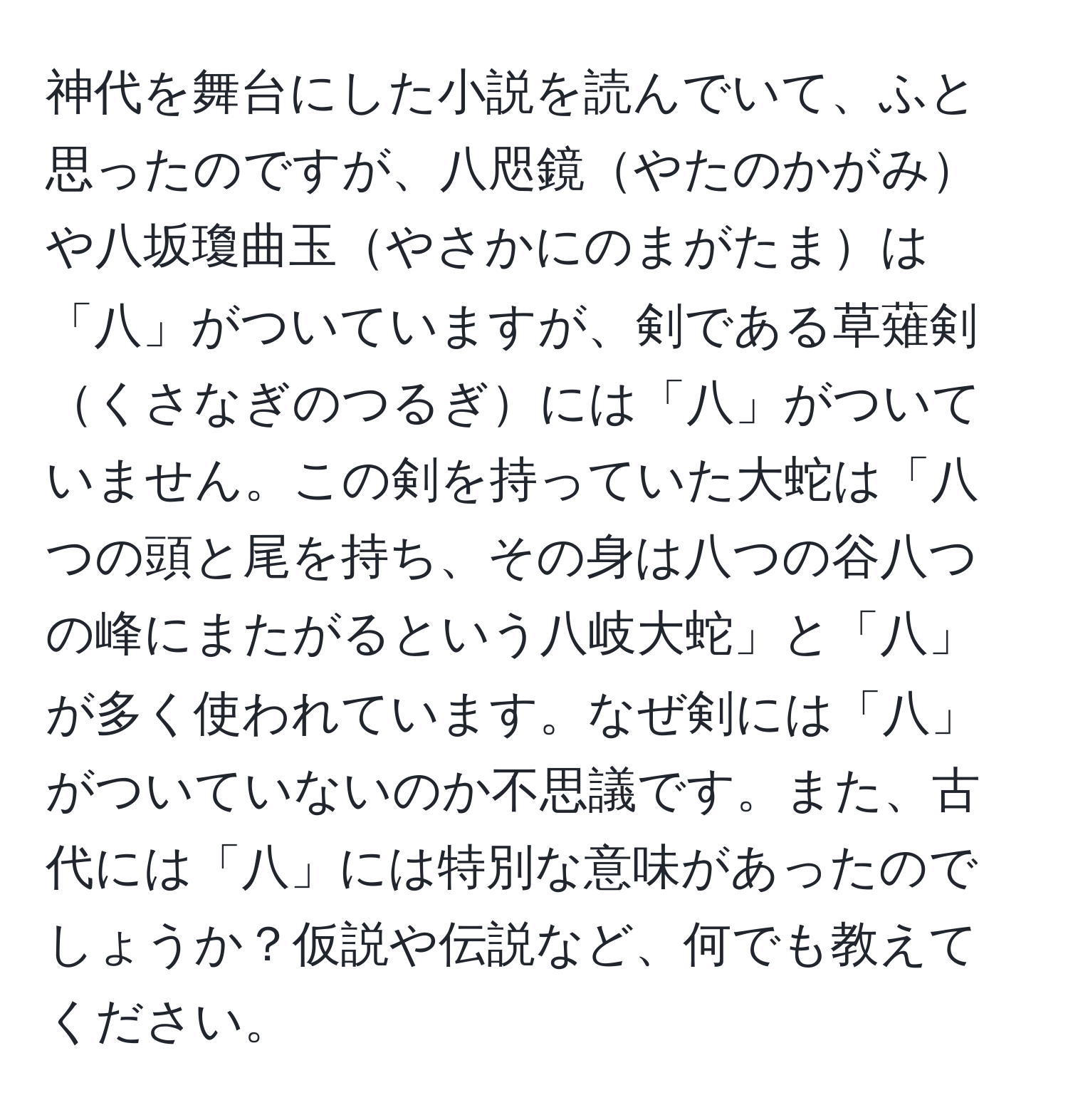 神代を舞台にした小説を読んでいて、ふと思ったのですが、八咫鏡やたのかがみや八坂瓊曲玉やさかにのまがたまは「八」がついていますが、剣である草薙剣くさなぎのつるぎには「八」がついていません。この剣を持っていた大蛇は「八つの頭と尾を持ち、その身は八つの谷八つの峰にまたがるという八岐大蛇」と「八」が多く使われています。なぜ剣には「八」がついていないのか不思議です。また、古代には「八」には特別な意味があったのでしょうか？仮説や伝説など、何でも教えてください。