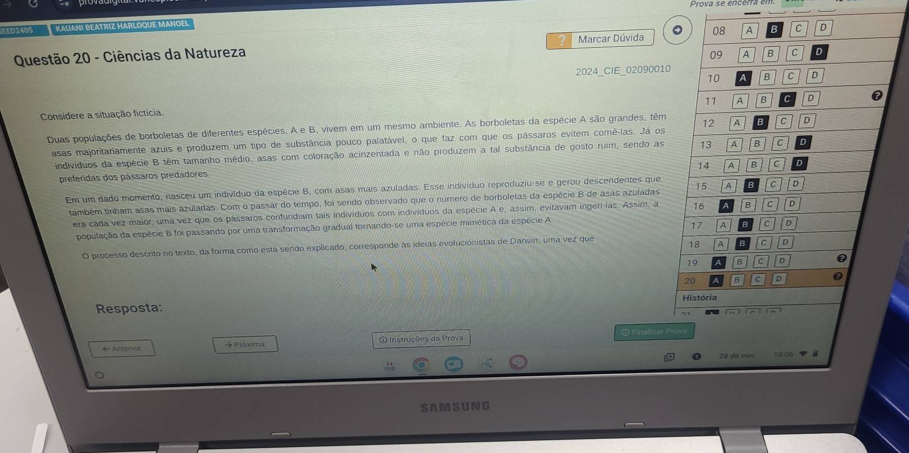 Prova se encérra em.
EED2405 KAUANI BEATRIZ HARLOQUE MANOEL
0
2 Marcar Dúvida
Questão 20 - Ciências da Natureza 08 A C D
09 A B C D
2024_CIE_02090010
10 B C D
11 A B C D
Considere a situação fictícia.
Duas populações de borboletas de diferentes espécies, A e B, vivem em um mesmo ambiente. As borboletas da espécie A são grandes, têm 12 A c
asas majoritariamente azuis e produzem um tipo de substância pouco palatável, o que faz com que os pássaros evitem comê-las. Já os
indivíduos da espécie B têm tamanho médio, asas com coloração acinzentada e não produzem a tal substância de gosto ruim, sendo as 13 1 B C D
14 A B C D
preferidas dos pássaros predadores.
Em um dado momento, nasceu um indivíduo da espécie B, com asas mais azuladas. Esse indivíduo reproduziu-se e gerou descendentes que
também tinham asas mais azuladas. Com o passar do tempo, foi sendo observado que o número de borboletas da espécie B de asas azuladas 15 A c D
era cada vez maior, uma vez que os pássaros confundiam tais individuos com indivíduos da espécie A e, assim, evitavam ingeri-las. Assim, a 16 B C D
17 A c D
população da espécie B foi passando por uma transformação gradual tornando-se uma espécie mimética da espécie A.
O processo descrito no texto, da forma como está sendo explicado, corresponde às ideias evolucionistas de Darwin, uma vez que
18 A c D
19 B C D
20 B C D ②
História
Resposta:
① Finalizar Prova
← Anterior →  Próxima ① Instruções da Prova
0 28 de nov 10:06▼ 
SAMSUNG