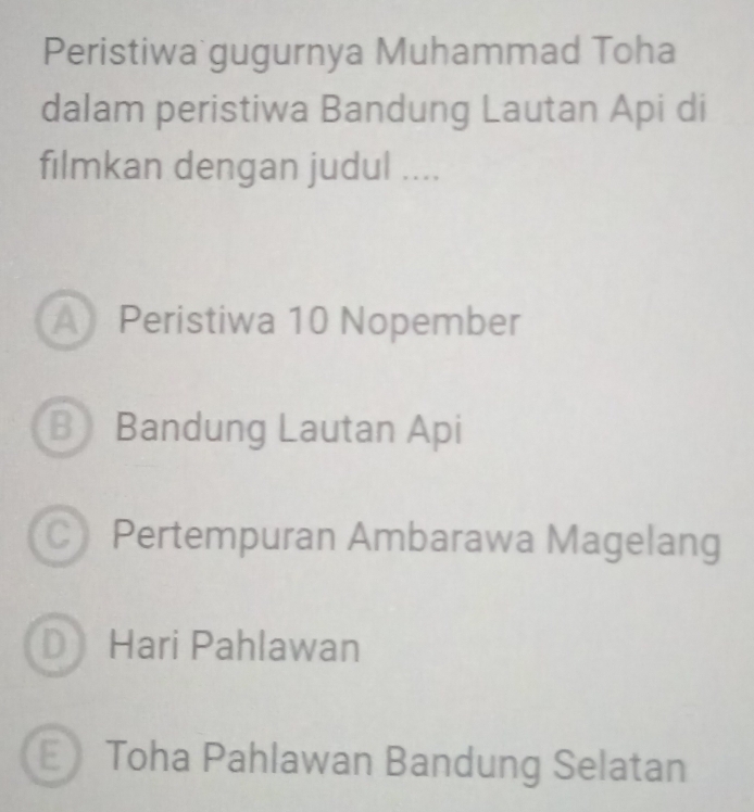 Peristiwa gugurnya Muhammad Toha
dalam peristiwa Bandung Lautan Api di
filmkan dengan judul ....
A Peristiwa 10 Nopember
B Bandung Lautan Api
C Pertempuran Ambarawa Magelang
D Hari Pahlawan
E Toha Pahlawan Bandung Selatan