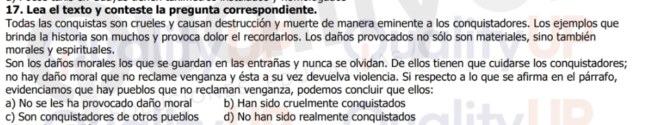 Lea el texto y conteste la pregunta correspondiente.
Todas las conquistas son crueles y causan destrucción y muerte de manera eminente a los conquistadores. Los ejemplos que
brinda la historia son muchos y provoca dolor el recordarlos. Los daños provocados no sólo son materiales, sino también
morales y espirituales.
Son los daños morales los que se guardan en las entrañas y nunca se olvidan. De ellos tienen que cuidarse los conquistadores;
no hay daño moral que no reclame venganza y ésta a su vez devuelva violencia. Si respecto a lo que se afirma en el párrafo,
evidenciamos que hay pueblos que no reclaman venganza, podemos concluir que ellos:
a) No se les ha provocado daño moral b) Han sido cruelmente conquistados
c) Son conquistadores de otros pueblos d) No han sido realmente conquistados