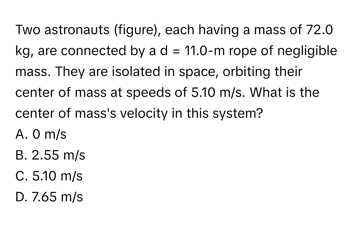 Two astronauts (figure), each having a mass of 72.0 kg, are connected by a d = 11.0-m rope of negligible mass. They are isolated in space, orbiting their center of mass at speeds of 5.10 m/s. What is the center of mass's velocity in this system? 
A. 0 m/s 
B. 2.55 m/s 
C. 5.10 m/s 
D. 7.65 m/s