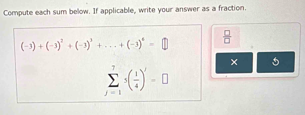 Compute each sum below. If applicable, write your answer as a fraction.
(-3)+(-3)^2+(-3)^3+...+(-3)^6=□
 □ /□   
×
sumlimits _(j=1)^75( 1/4 )^j=□