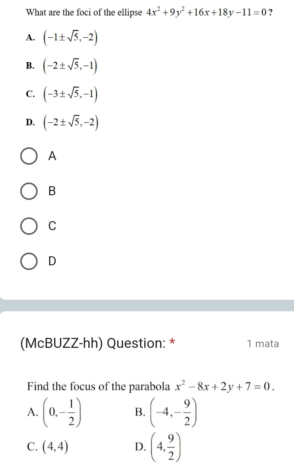 What are the foci of the ellipse 4x^2+9y^2+16x+18y-11=0 ?
A. (-1± sqrt(5),-2)
B. (-2± sqrt(5),-1)
C. (-3± sqrt(5),-1)
D. (-2± sqrt(5),-2)
A
B
C
D
(McBUZZ-hh) Question: * 1 mata
Find the focus of the parabola x^2-8x+2y+7=0.
A. (0,- 1/2 ) (-4,- 9/2 )
B.
C. (4,4)
D. (4, 9/2 )