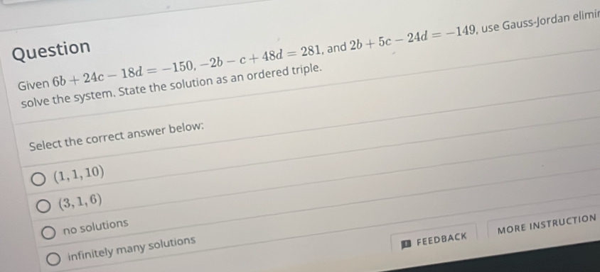 Question , and 2b+5c-24d=-149 , use Gauss-Jordan elimir
Given solve the system. State the solution as an ordered triple. 6b+24c-18d=-150, -2b-c+48d=281
Select the correct answer below:
(1,1,10)
(3,1,6)
no solutions
FEE D B A CK MORE INSTRUCTION
infinitely many solutions