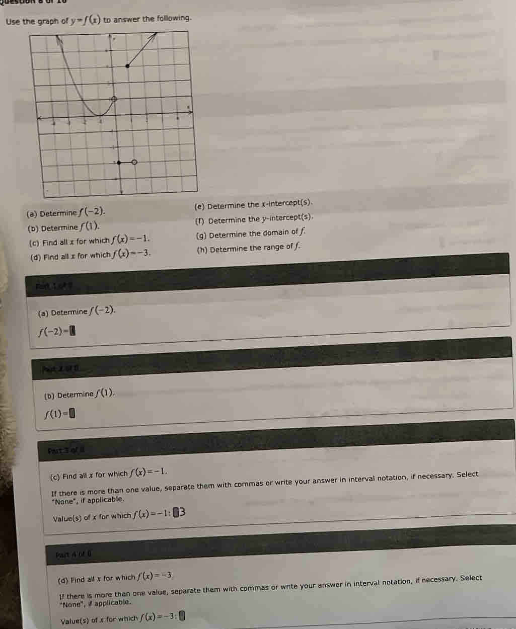 Use the graph of y=f(x) to answer the following. 
(a) Determine f(-2). Determine the x-intercept(s). 
(b) Determine f(1). (f) Determine the y-intercept(s). 
(c) Find all x for which f(x)=-1. (g) Determine the domain of f. 
(d) Find all x for which f(x)=-3. (h) Determine the range of f. 
mirt 1o ? 
(a) Determine f(-2).
j(-2)= □ 
Pat zo1n 
(b) Determine f(1).
f(1)=□
Fart 3 of 1I 
(c) Find all x for which f(x)=-1. 
If there is more than one value, separate them with commas or write your answer in interval notation, if necessary. Select 
"None", if applicable. 
Value(s) of x for which f(x)=-1:□ 3
Bart n of 0
(d) Find all x for which f(x)=-3
If there is more than one value, separate them with commas or write your answer in interval notation, if necessary. Select 
"None", if applicable. 
Value(s) of x for which f(x)=-3