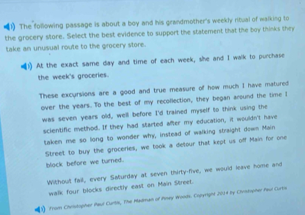 The following passage is about a boy and his grandmother's weekly ritual of walking to 
the grocery store. Select the best evidence to support the statement that the boy thinks they 
take an unusual route to the grocery store. 
At the exact same day and time of each week, she and I walk to purchase 
the week's groceries. 
These excursions are a good and true measure of how much I have matured 
over the years. To the best of my recollection, they began around the time I 
was seven years old, well before I'd trained myself to think using the 
scientific method. If they had started after my education, it wouldn't have 
taken me so long to wonder why, instead of walking straight down Main 
Street to buy the groceries, we took a detour that kept us off Main for one 
block before we turned. 
Without fail, every Saturday at seven thirty-five, we would leave home and 
walk four blocks directly east on Main Street. 
) From Christopher Paul Curtis, The Madman of Piney Woods. Copyright 2014 by Christopher Paul Curtis