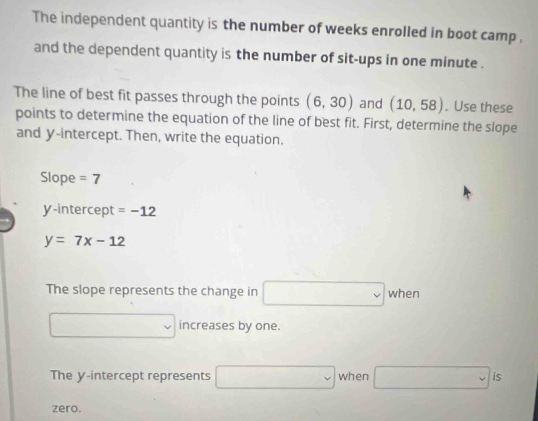 The independent quantity is the number of weeks enrolled in boot camp , 
and the dependent quantity is the number of sit-ups in one minute. 
The line of best fit passes through the points (6,30) and (10,58). Use these 
points to determine the equation of the line of best fit. First, determine the slope 
and y-intercept. Then, write the equation. 
Slope =7
y-intercept =-12
y=7x-12
The slope represents the change in □ when
□ increases by one. 
The y-intercept represents □ when □ is 
zero.