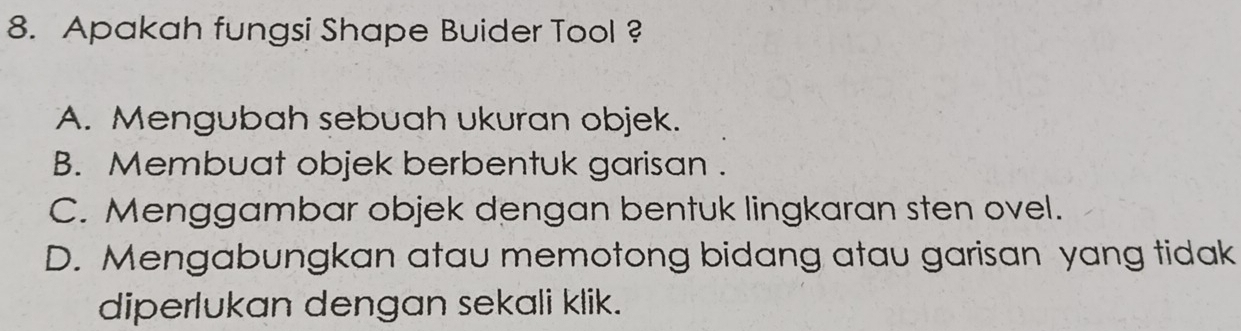 Apakah fungsi Shape Buider Tool ?
A. Mengubah sebuah ukuran objek.
B. Membuat objek berbentuk garisan .
C. Menggambar objek dengan bentuk lingkaran sten ovel.
D. Mengabungkan atau memotong bidang atau garisan yang tidak
diperlukan dengan sekali klik.