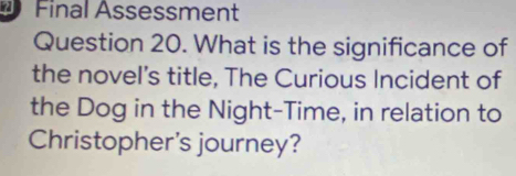 Final Assessment 
Question 20. What is the significance of 
the novel's title, The Curious Incident of 
the Dog in the Night-Time, in relation to 
Christopher's journey?