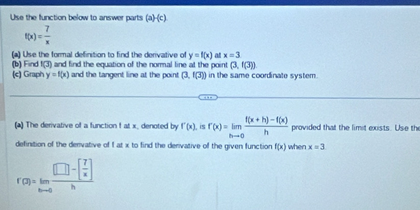 Use the function below to answer parts (a -(c)
f(x)= 7/x 
(a) Use the formal definition to find the derivative of y=f(x) at x=3
(b) Find f(3) and find the equation of the normal line at the point (3,f(3)). 
(c) Graph y=f(x) and the tangent line at the point (3,f(3)) in the same coordinate system. 
(a) The derivative of a function f at x, denoted by f'(x) , is f'(x)=limlimits _hto 0 (f(x+h)-f(x))/h  provided that the limit exists. Use th 
definition of the denvative of f at x to find the denvative of the given function f(x) when x=3
f'(3)=limlimits _hto 0frac [□ -[ 7/x ]h