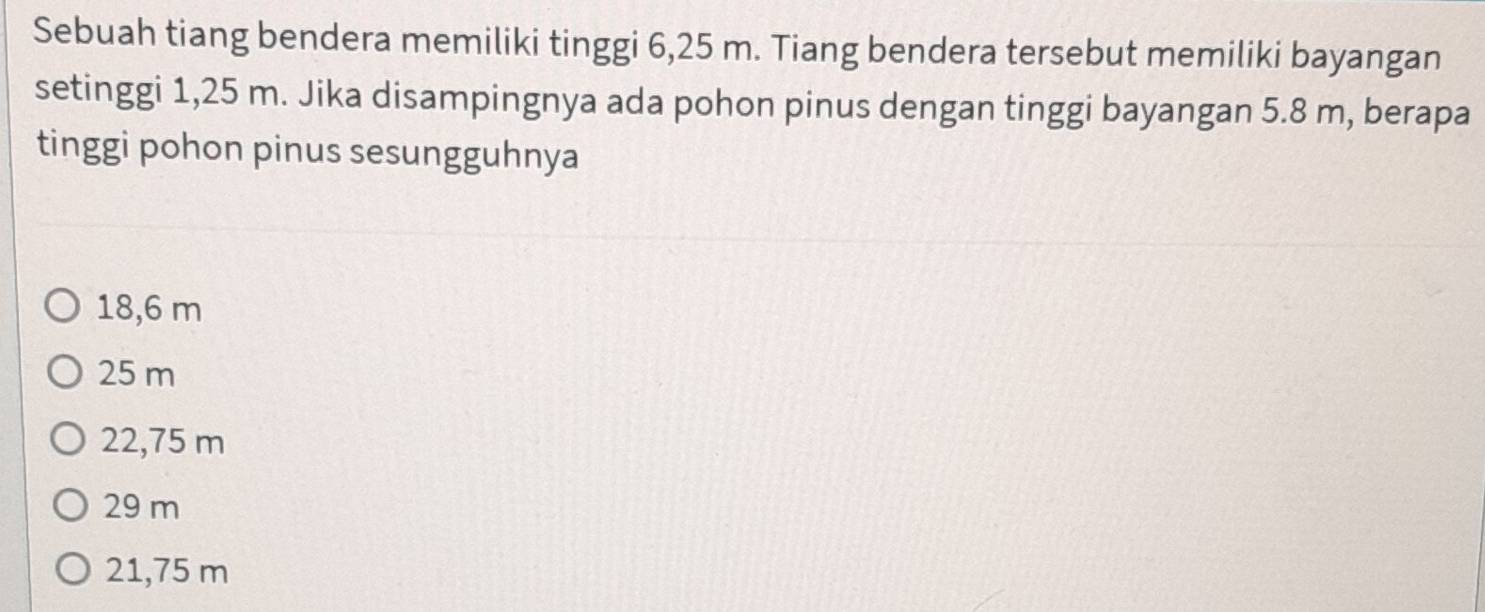 Sebuah tiang bendera memiliki tinggi 6,25 m. Tiang bendera tersebut memiliki bayangan
setinggi 1,25 m. Jika disampingnya ada pohon pinus dengan tinggi bayangan 5.8 m, berapa
tinggi pohon pinus sesungguhnya
18,6 m
25 m
22,75 m
29 m
21,75 m