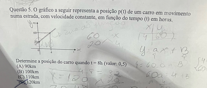 gráfico a seguir representa a posição p(t) de um carro em movimento
numa estrada, com velocidade constante, em função do tempo (t) em horas.
Determine a posição do carro quando t=8h (valor: 0,5)
(A) 90km
(B) 100km
(C) 110km
(1) 120km