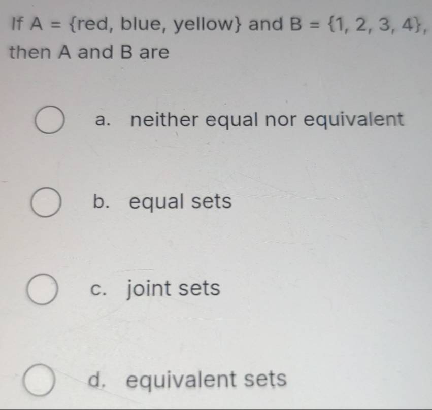 If A= r ed, blue, yellow and B= 1,2,3,4 , 
then A and B are
a. neither equal nor equivalent
b. equal sets
c. joint sets
d. equivalent sets