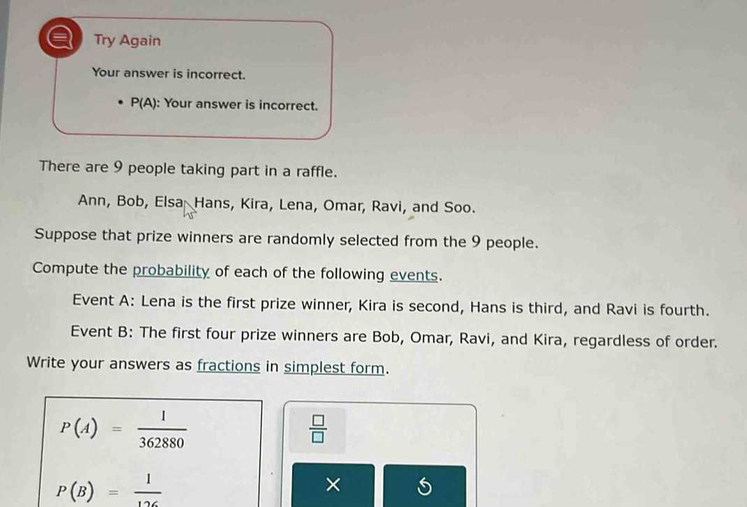 Try Again 
Your answer is incorrect.
P(A) : Your answer is incorrect. 
There are 9 people taking part in a raffle. 
Ann, Bob, Elsa Hans, Kira, Lena, Omar, Ravi, and Soo. 
Suppose that prize winners are randomly selected from the 9 people. 
Compute the probability of each of the following events. 
Event A: Lena is the first prize winner, Kira is second, Hans is third, and Ravi is fourth. 
Event B: The first four prize winners are Bob, Omar, Ravi, and Kira, regardless of order. 
Write your answers as fractions in simplest form.
P(A)= 1/362880 
 □ /□  
P(B)= 1/126 
×