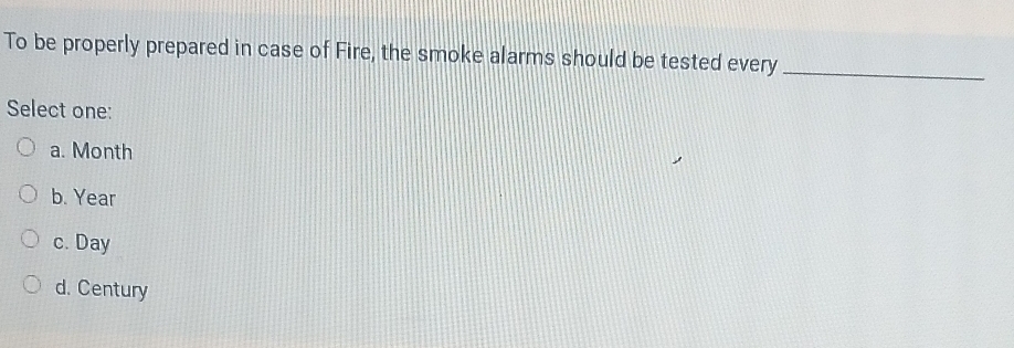 To be properly prepared in case of Fire, the smoke alarms should be tested every_
Select one:
a. Month
b. Year
c. Day
d. Century