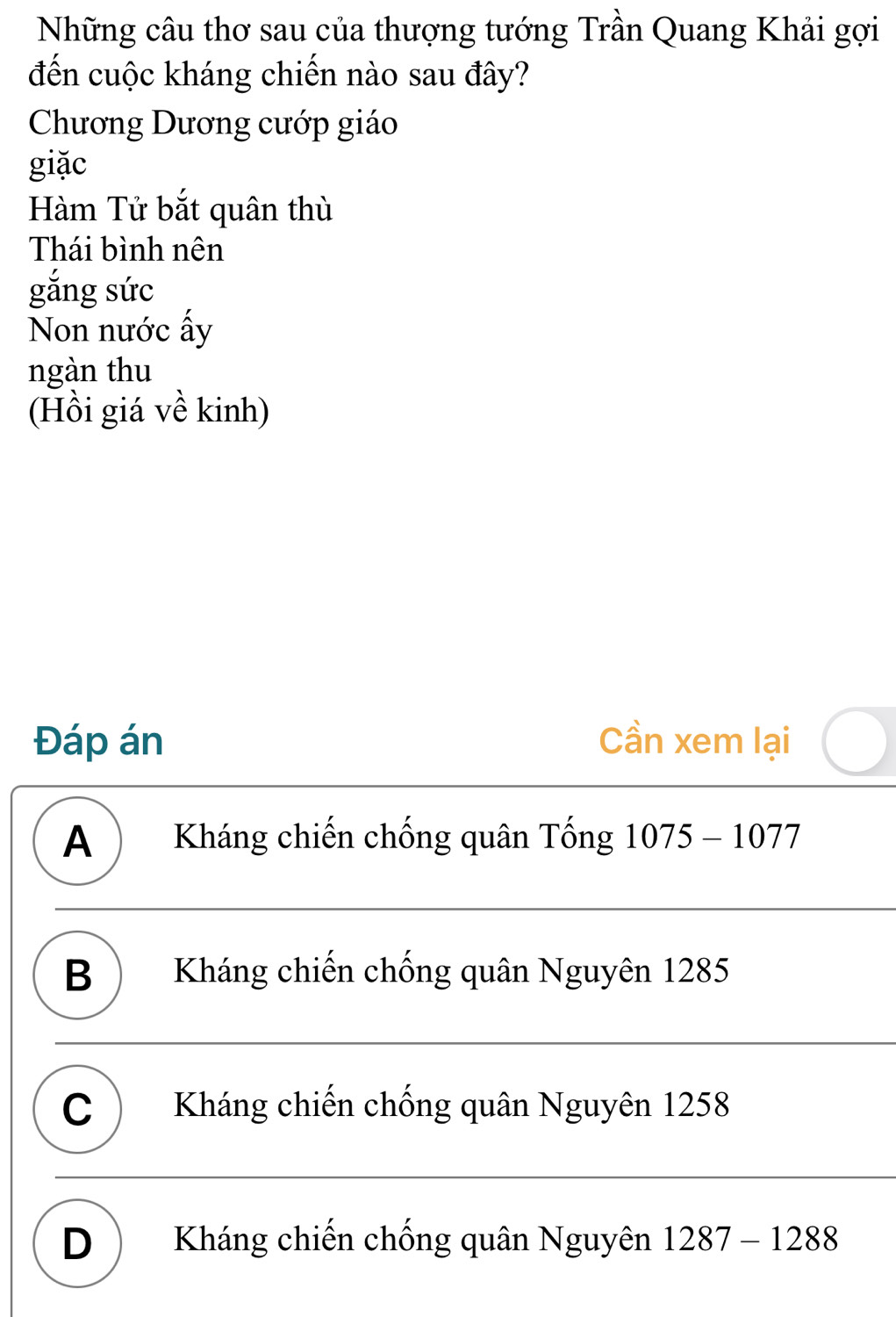 Những câu thơ sau của thượng tướng Trần Quang Khải gợi
đến cuộc kháng chiến nào sau đây?
Chương Dương cướp giáo
giặc
Hàm Tử bắt quân thù
Thái bình nên
gắng sức
Non nước ấy
ngàn thu
(Hồi giá về kinh)
Đáp án Cần xem lại
A ) Kháng chiến chống quân Tống 1075-1077
B) Kháng chiến chống quân Nguyên 1285
C Kháng chiến chống quân Nguyên 1258
D Kháng chiến chống quân Nguyên 1287-1288