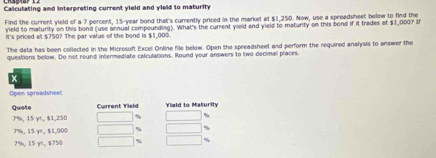 Chäpter 12 Calculating and interpreting current yield and yield to maturity 
Find the current yield of a 7 percent, 15-year bond that's currently priced in the market at $1,250. Now, use a spreadsheet below to find the 
vield to maturity on this bond (use annual compounding). What's the current yield and yield to maturity on this bond if it trades at $1,000? If 
it's priced at $750? The par value of the bond is $1,000. 
The data has been collected in the Microsoft Excel Online file below. Open the spreadsheet and perform the required analysis to answer the 
questions below. Do not round intermediate calculations. Round your answers to two decimal places.
x
Open spreadsheet 
Quote Current Yield Yield to Maturity
7%, 15 yr., $1,250 %
7%, 15 yr., $1,000 % %
7%, 15 yr., $750 % %