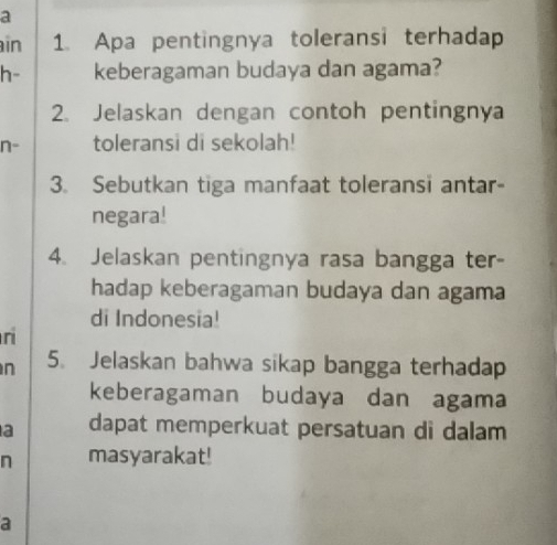 a 
in 1. Apa pentingnya toleransi terhadap 
h- keberagaman budaya dan agama? 
2. Jelaskan dengan contoh pentingnya 
n- toleransi di sekolah! 
3. Sebutkan tiga manfaat toleransi antar- 
negara! 
4. Jelaskan pentingnya rasa bangga ter- 
hadap keberagaman budaya dan agama 
di Indonesia! 
n 
n 5. Jelaskan bahwa sikap bangga terhadap 
keberagaman budaya dan agama 
a dapat memperkuat persatuan di dalam 
n masyarakat! 
a