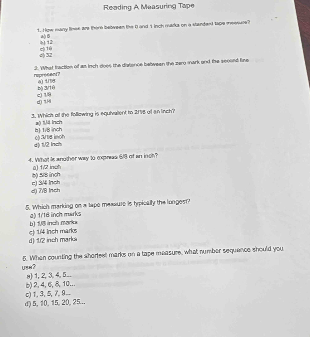 Reading A Measuring Tape
1. How many lines are there between the 0 and 1 inch marks on a standard tape measure?
a) 8
b) 12
c) 16
d) 32
2. What fraction of an inch does the distance between the zero mark and the second line
represent?
a) 1/16
b) 3/16
c) 1/8
d) 1/4
3. Which of the following is equivalent to 2/16 of an inch?
a) 1/4 inch
b) 1/8 inch
c) 3/16 inch
d) 1/2 inch
4. What is another way to express 6/8 of an inch?
a) 1/2 inch
b) 5/8 inch
c) 3/4 inch
d) 7/8 inch
5. Which marking on a tape measure is typically the longest?
a) 1/16 inch marks
b) 1/8 inch marks
c) 1/4 inch marks
d) 1/2 inch marks
6. When counting the shortest marks on a tape measure, what number sequence should you
use?
a) 1, 2, 3, 4, 5...
b) 2, 4, 6, 8, 10...
c) 1, 3, 5, 7, 9...
d) 5, 10, 15, 20, 25...