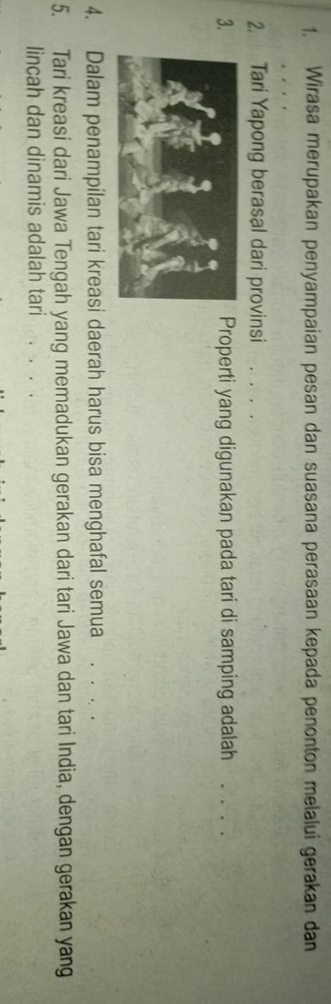 1, Wirasa merupakan penyampaian pesan dan suasana perasaan kepada penonton melalui gerakan dan 
2. Tari Yapong berasal dari provinsi 
3.Properti yang digunakan pada tari di samping adalah . . . . 
4. Dalam penampilan tari kreasi daerah harus bisa menghafal semua . . . . 
5. Tari kreasi dari Jawa Tengah yang memadukan gerakan dari tari Jawa dan tari India, dengan gerakan yang 
lincah dan dinamis adalah tari