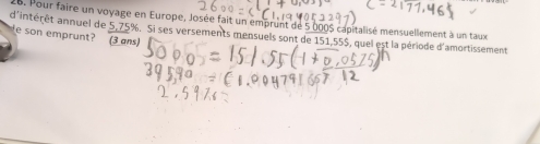 Pour faire un voyage en Europe, Josée fait un emprunt de 5 000S capitalisé mensuellement à un taux 
d'intérêt annuel de 5,75%. Si ses versements mensuels sont de 151,55$, quel est la période d'amortissement 
e son emprunt? (3 ans)