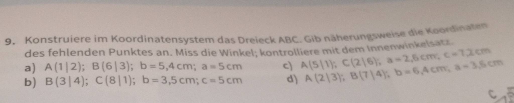 Konstruiere im Koordinatensystem das Dreieck ABC. Gib näherungsweise die Koordinaten
des fehlenden Punktes an. Miss die Winkel; kontrolliere mit dem Innenwinkelsatz.
a) A(1|2); B(6|3); b=5,4cm; a=5cm c) A(5|1); C(2|6); a=2,6cm; c=7,2cm
b) B(3|4); C(8|1); b=3,5cm; c=5cm d) A(2|3); B(7|4); b=6,4cm; a=3,6cm
C