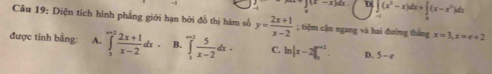 1 ∈t (x-x)dx. D. ∈t _(-1)^(1-x)dx+∈t _0)(x-x^3)d(x-x^3)dx.
Câu 19: Diện tích hình phẳng giới hạn bởi đồ thị hàm số y= (2x+1)/x-2 ; tiệm cận ngang và hai đường thằng x=3, x=e+2
được tính bằng: A. ∈tlimits _3^((∈fty .2)frac 2x+1)x-2dx B. ∈tlimits _3^((∈fty)frac 5)x-2dx· C. ln |x-2|∈t _3^(n+2). D. 5-e