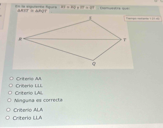 En la siguiente figura overline RS≌ overline RQ overline ST≌ overline QT. Demuestra que:
△ RST≌ △ RQT
Tiempo restante 1:21:42
Criterio AA
Criterio LLL
Criterio LAL
Ninguna es correcta
Criterio ALA
Criterio LLA