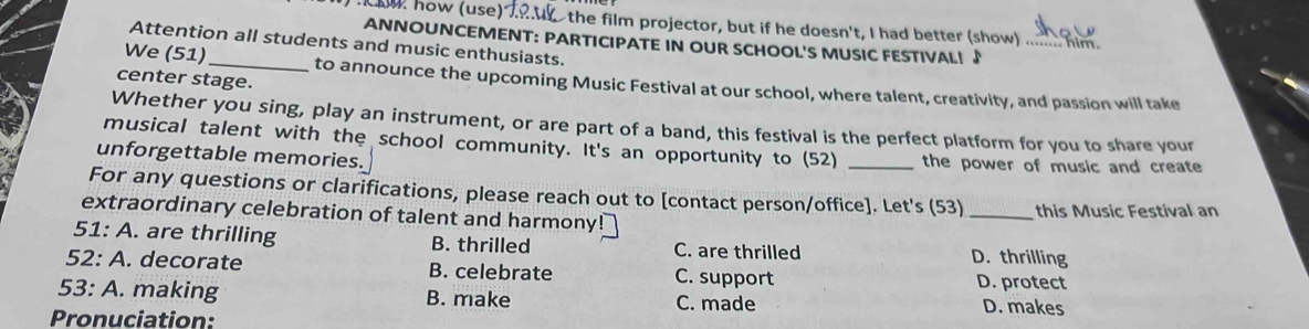 Aw how (use) the film projector, but if he doesn't, I had better (show)
ANNOUNCEMENT: PARTICIPATE IN OUR SCHOOL'S MUSIC FESTIVAL! ♪
Attention all students and music enthusiasts.
center stage.
We (51) _to announce the upcoming Music Festival at our school, where talent, creativity, and passion will take
Whether you sing, play an instrument, or are part of a band, this festival is the perfect platform for you to share your
musical talent with the school community. It's an opportunity to (52)
unforgettable memories. _the power of music and create
For any questions or clarifications, please reach out to [contact person/office]. Let's (53)
extraordinary celebration of talent and harmon _this Music Festival an
51: A. are thrilling B. thrilled C. are thrilled D. thrilling
52: A.. decorate B. celebrate C. support
D. protect
53: A. making B. make C. made D. makes
Pronuciation: