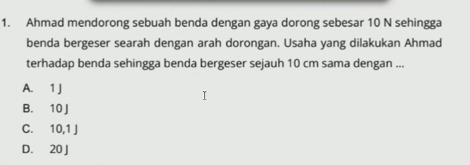 Ahmad mendorong sebuah benda dengan gaya dorong sebesar 10 N sehingga
benda bergeser searah dengan arah dorongan. Usaha yang dilakukan Ahmad
terhadap benda sehingga benda bergeser sejauh 10 cm sama dengan ...
A. 1 J
B. 10 J
C. 10, 1J
D. 20 J