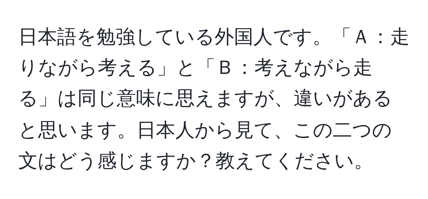 日本語を勉強している外国人です。「Ａ：走りながら考える」と「Ｂ：考えながら走る」は同じ意味に思えますが、違いがあると思います。日本人から見て、この二つの文はどう感じますか？教えてください。